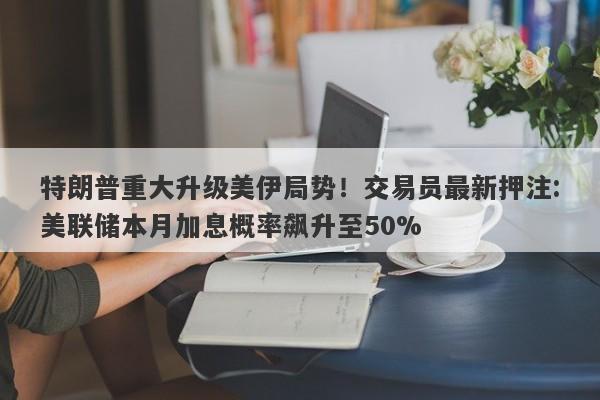 特朗普重大升级美伊局势！交易员最新押注:美联储本月加息概率飙升至50%