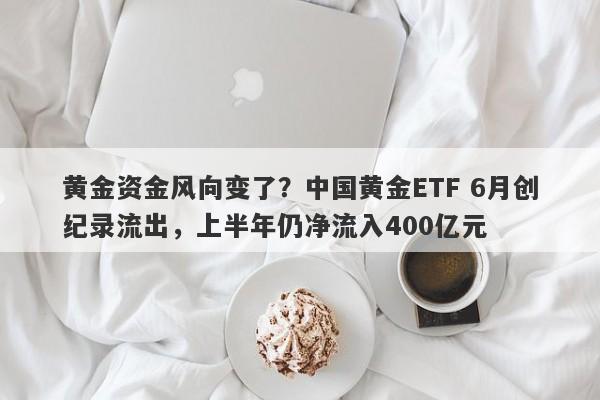 黄金资金风向变了？中国黄金ETF 6月创纪录流出，上半年仍净流入400亿元