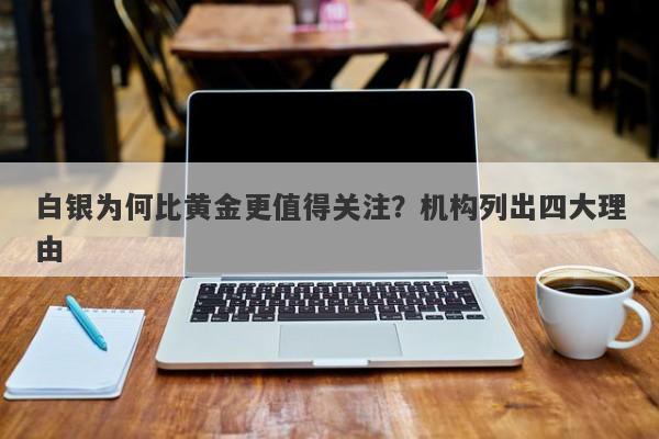 白银为何比黄金更值得关注？机构列出四大理由