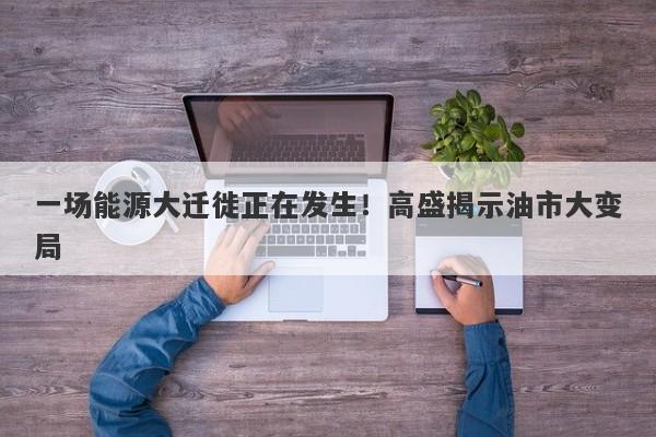 一场能源大迁徙正在发生！高盛揭示油市大变局