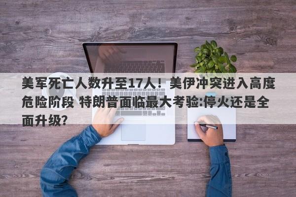 美军死亡人数升至17人！美伊冲突进入高度危险阶段 特朗普面临最大考验:停火还是全面升级？