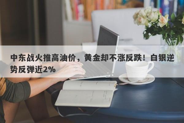 中东战火推高油价，黄金却不涨反跌！白银逆势反弹近2%