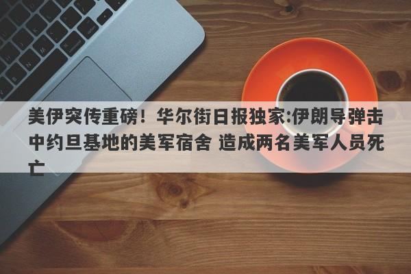 美伊突传重磅！华尔街日报独家:伊朗导弹击中约旦基地的美军宿舍 造成两名美军人员死亡
