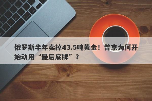 俄罗斯半年卖掉43.5吨黄金!普京为何开始动用“最后底牌”?