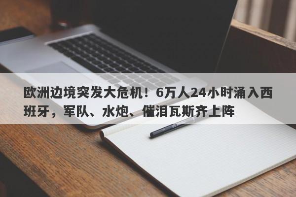 欧洲边境突发大危机！6万人24小时涌入西班牙，军队、水炮、催泪瓦斯齐上阵