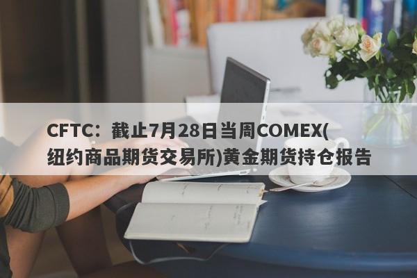 CFTC:截止7月28日当周COMEX(纽约商品期货交易所)黄金期货持仓报告