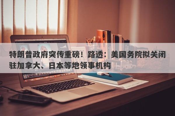 特朗普政府突传重磅!路透:美国务院拟关闭驻加拿大、日本等地领事机构