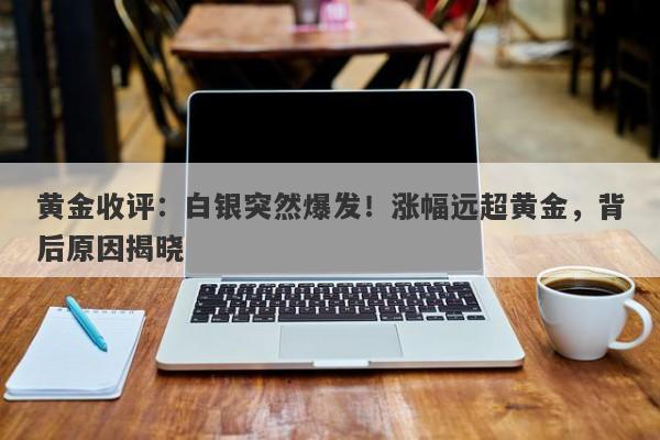 黄金收评：白银突然爆发！涨幅远超黄金，背后原因揭晓