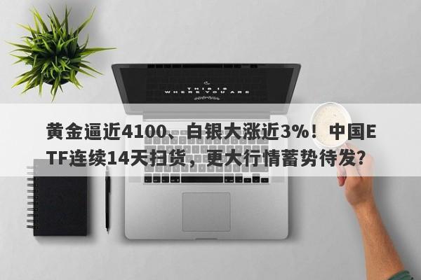 黄金逼近4100、白银大涨近3%！中国ETF连续14天扫货，更大行情蓄势待发？