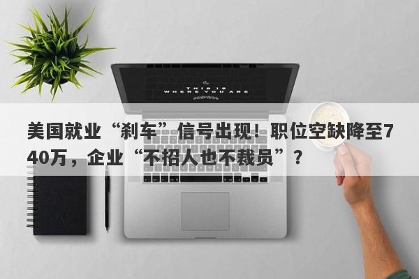 美国就业“刹车”信号出现！职位空缺降至740万，企业“不招人也不裁员”？