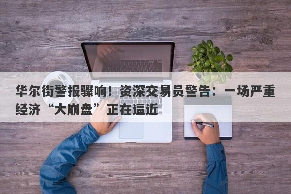 华尔街警报骤响！资深交易员警告：一场严重经济“大崩盘”正在逼近