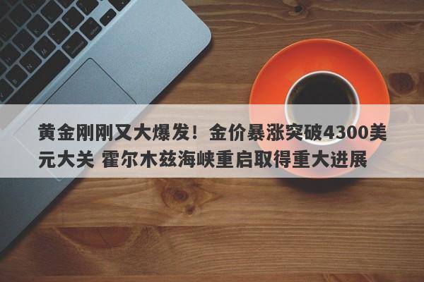 黄金刚刚又大爆发！金价暴涨突破4300美元大关 霍尔木兹海峡重启取得重大进展