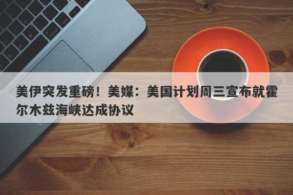 美伊突发重磅！美媒：美国计划周三宣布就霍尔木兹海峡达成协议