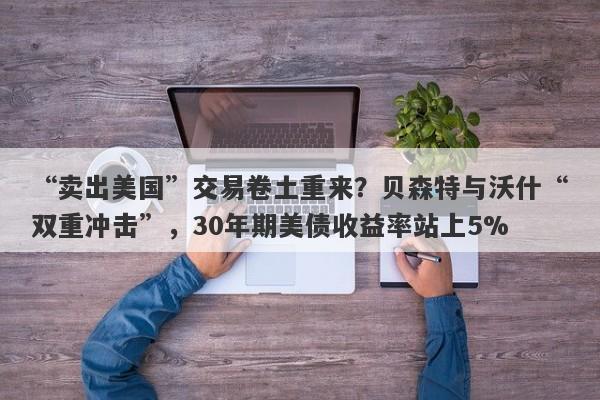 “卖出美国”交易卷土重来？贝森特与沃什“双重冲击”，30年期美债收益率站上5%