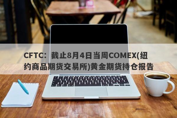 CFTC：截止8月4日当周COMEX(纽约商品期货交易所)黄金期货持仓报告