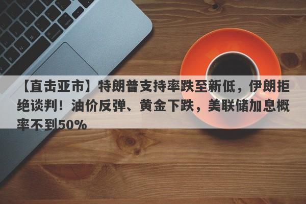 【直击亚市】特朗普支持率跌至新低，伊朗拒绝谈判！油价反弹、黄金下跌，美联储加息概率不到50%