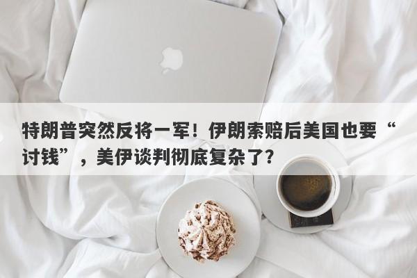 特朗普突然反将一军！伊朗索赔后美国也要“讨钱”，美伊谈判彻底复杂了？