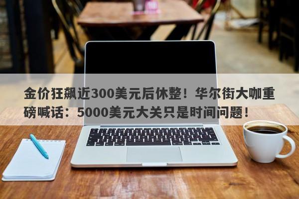 金价狂飙近300美元后休整！华尔街大咖重磅喊话：5000美元大关只是时间问题！