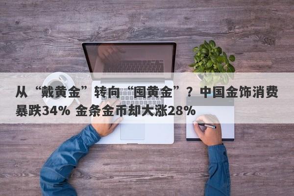 从“戴黄金”转向“囤黄金”？中国金饰消费暴跌34% 金条金币却大涨28%