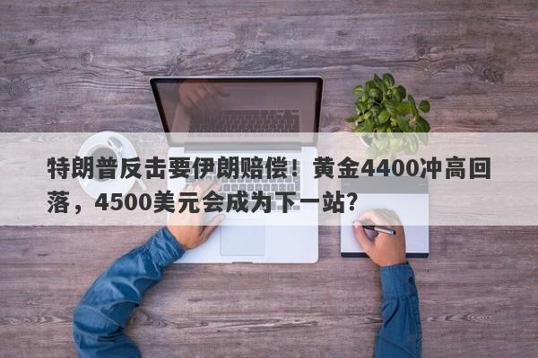 特朗普反击要伊朗赔偿！黄金4400冲高回落，4500美元会成为下一站？