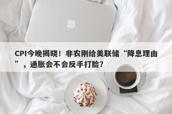 CPI今晚揭晓！非农刚给美联储“降息理由”，通胀会不会反手打脸？