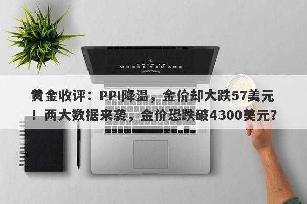 黄金收评：PPI降温，金价却大跌57美元！两大数据来袭，金价恐跌破4300美元？