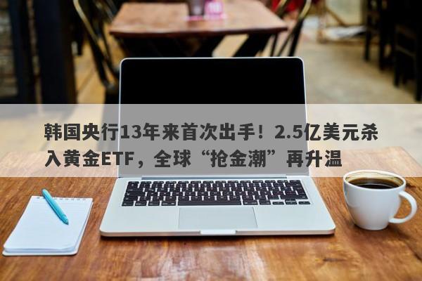 韩国央行13年来首次出手！2.5亿美元杀入黄金ETF，全球“抢金潮”再升温