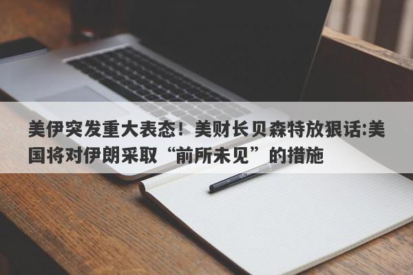 美伊突发重大表态！美财长贝森特放狠话:美国将对伊朗采取“前所未见”的措施