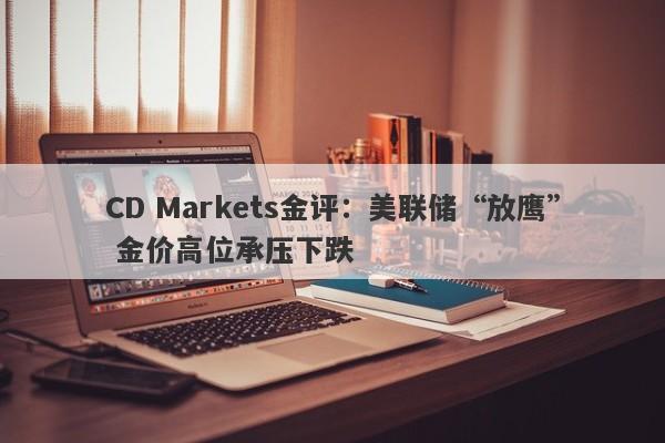 CD Markets金评：美联储“放鹰” 金价高位承压下跌