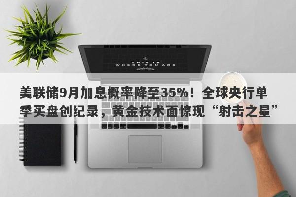 美联储9月加息概率降至35%！全球央行单季买盘创纪录，黄金技术面惊现“射击之星”