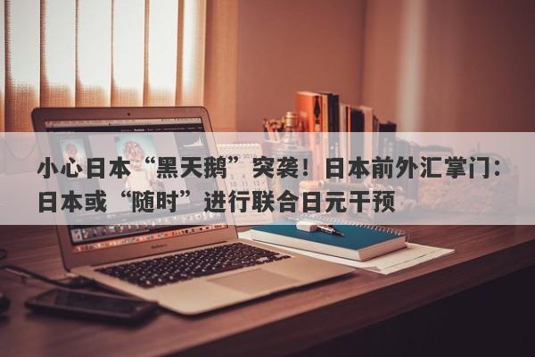 小心日本“黑天鹅”突袭！日本前外汇掌门：日本或“随时”进行联合日元干预