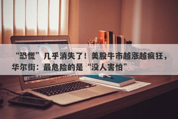 “恐慌”几乎消失了！美股牛市越涨越疯狂，华尔街：最危险的是“没人害怕”