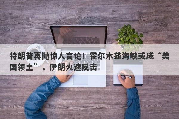 特朗普再抛惊人言论！霍尔木兹海峡或成“美国领土”，伊朗火速反击