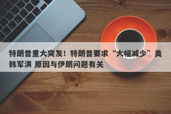 特朗普重大突发！特朗普要求“大幅减少”美韩军演 原因与伊朗问题有关