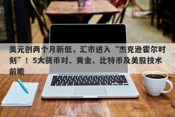 美元创两个月新低，汇市进入“杰克逊霍尔时刻”！5大货币对、黄金、比特币及美股技术前瞻