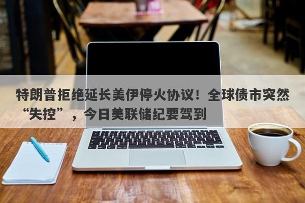 特朗普拒绝延长美伊停火协议！全球债市突然“失控”，今日美联储纪要驾到