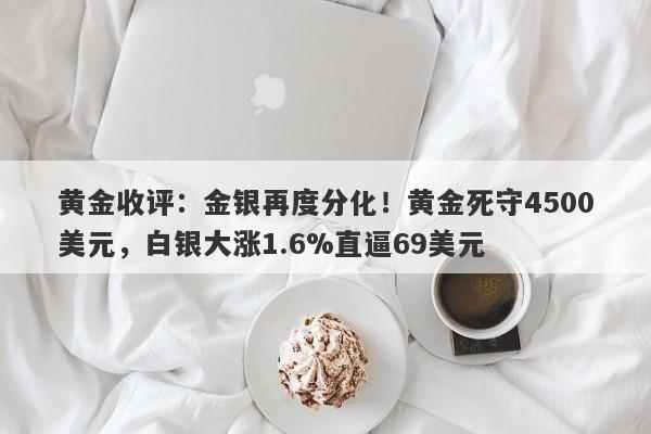 黄金收评：金银再度分化！黄金死守4500美元，白银大涨1.6%直逼69美元