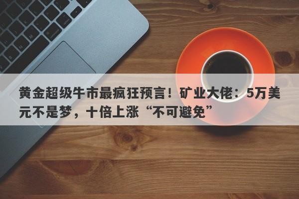 黄金超级牛市最疯狂预言！矿业大佬：5万美元不是梦，十倍上涨“不可避免”