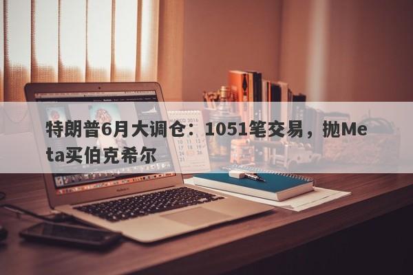 特朗普6月大调仓：1051笔交易，抛Meta买伯克希尔