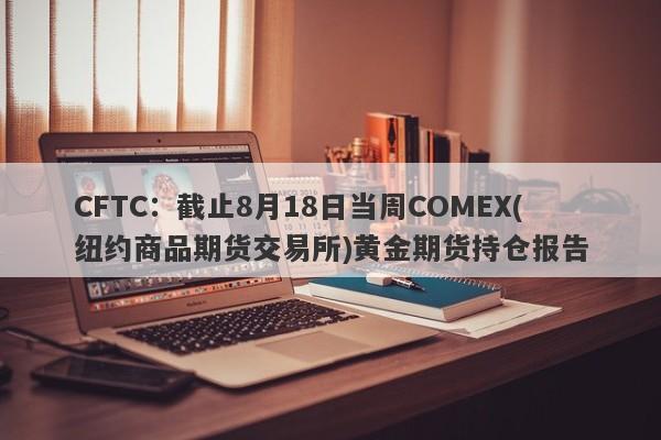 CFTC：截止8月18日当周COMEX(纽约商品期货交易所)黄金期货持仓报告