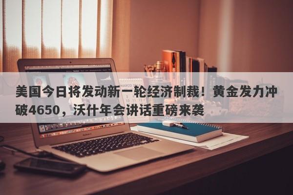 美国今日将发动新一轮经济制裁！黄金发力冲破4650，沃什年会讲话重磅来袭
