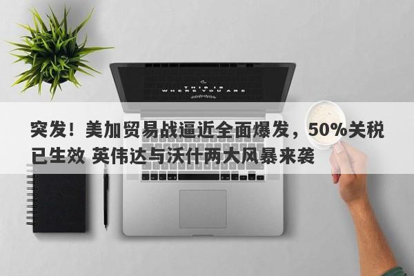 突发！美加贸易战逼近全面爆发，50%关税已生效 英伟达与沃什两大风暴来袭
