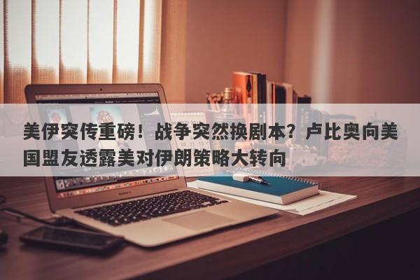 美伊突传重磅！战争突然换剧本？卢比奥向美国盟友透露美对伊朗策略大转向