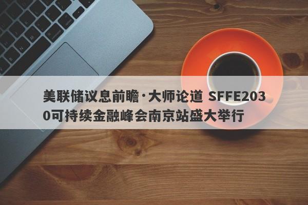 美联储议息前瞻·大师论道 SFFE2030可持续金融峰会南京站盛大举行