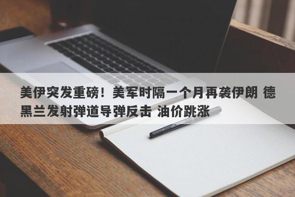 美伊突发重磅！美军时隔一个月再袭伊朗 德黑兰发射弹道导弹反击 油价跳涨