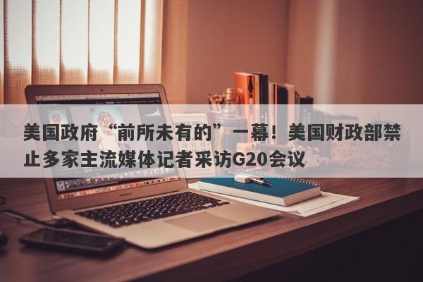 美国政府“前所未有的”一幕！美国财政部禁止多家主流媒体记者采访G20会议