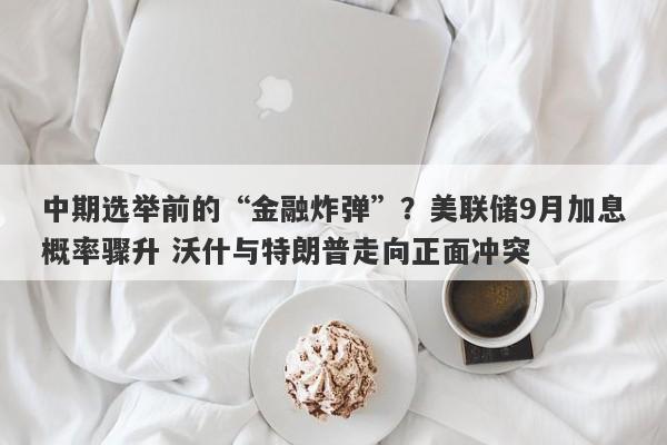 中期选举前的“金融炸弹”？美联储9月加息概率骤升 沃什与特朗普走向正面冲突
