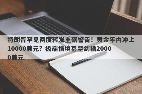 特朗普罕见两度转发重磅警告！黄金年内冲上10000美元？极端情境甚至剑指20000美元