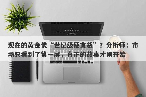 现在的黄金像“世纪级便宜货”？分析师：市场只看到了第一层，真正的故事才刚开始