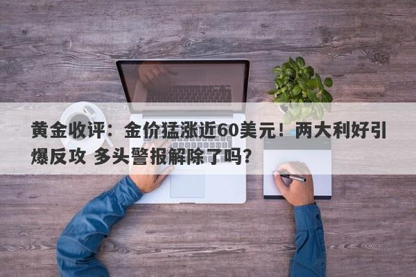 黄金收评：金价猛涨近60美元！两大利好引爆反攻 多头警报解除了吗？